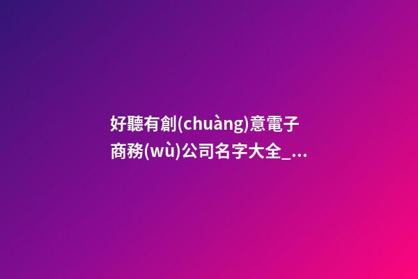 好聽有創(chuàng)意電子商務(wù)公司名字大全_好聽有創(chuàng)意電子商務(wù)公司名字大全 有創(chuàng)意響亮電子商務(wù)公司起名-第1張-公司起名-玄機(jī)派
